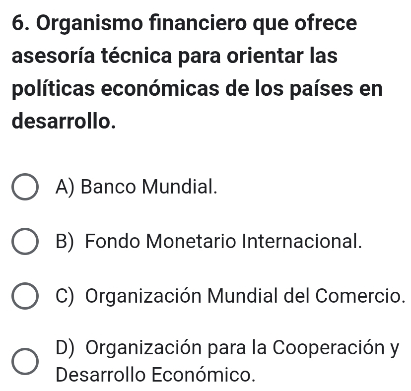 Organismo financiero que ofrece
asesoría técnica para orientar las
políticas económicas de los países en
desarrollo.
A) Banco Mundial.
B) Fondo Monetario Internacional.
C) Organización Mundial del Comercio.
D) Organización para la Cooperación y
Desarrollo Económico.