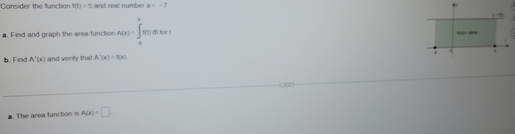Consider the function f(t)=5 and real number a=-7
y=90
a. Find and graph the area function A(x)=∈tlimits _a^xf(t)dtfort
A(x)=area
3 0
x
b. Find A'(x) and verify that A'(x)=f(x)
a. The area function is A(x)=□.