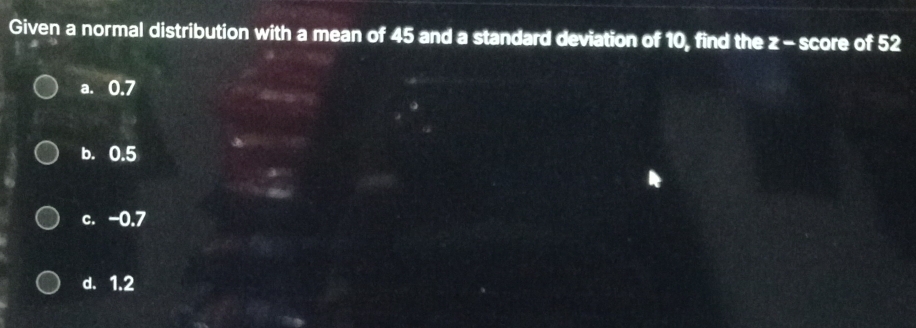 Given a normal distribution with a mean of 45 and a standard deviation of 10, find the z - score of 52
a. 0.7
b. 0.5
c. -0.7
d. 1.2