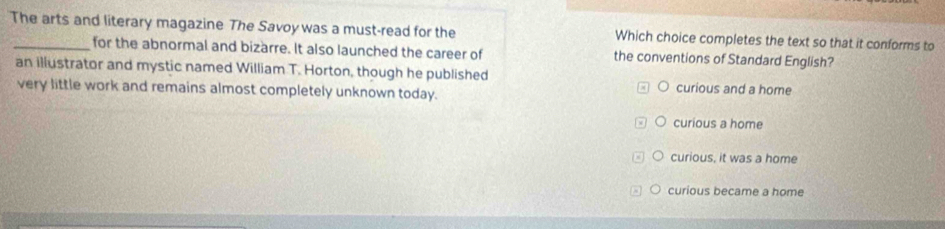 The arts and literary magazine The Savoy was a must-read for the Which choice completes the text so that it conforms to
for the abnormal and bizarre. It also launched the career of the conventions of Standard English?
an illustrator and mystic named William T. Horton, though he published
very little work and remains almost completely unknown today. curious and a home
curious a home
curious, it was a home
curious became a home