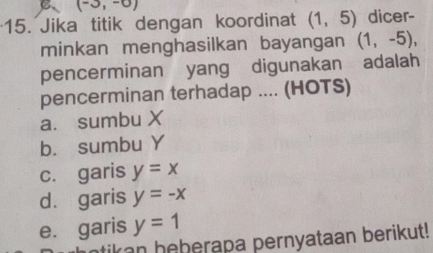 (-3,-0)
15. Jika titik dengan koordinat (1,5) dicer-
minkan menghasilkan bayangan (1,-5), 
pencerminan yang digunakan adalah
pencerminan terhadap .... (HOTS)
a. sumbu X
b. sumbu Y
c. garis y=x
d. garis y=-x
e. garis y=1
tikan heberapa pernyataan berikut!