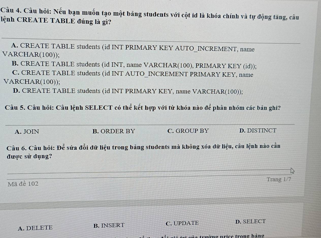 Cầu 4. Cầu hỏi: Nếu bạn muốn tạo một bảng students với cột id là khóa chính và tự động tăng, câu
lệnh CREATE TABLE đúng là gì?
A. CREATE TABLE students (id INT PRIMARY KEY AUTO_INCREMENT, name
VARCHAR(100));
B. CREATE TABLE students (id INT, name VARCHAR(100), PRIMARY KEY (id));
C. CREATE TABLE students (id INT AUTO_INCREMENT PRIMARY KEY, name
VARCHAR(100));
D. CREATE TABLE students (id INT PRIMARY KEY, name VARCHAR(100));
Câu 5. Câu hỏi: Câu lệnh SELECT có thể kết hợp với từ khóa nào awidehat e phân nhóm các bản ghi?
A. JOIN B. ORDER BY C. GROUP BY D. DISTINCT
Câu 6. Câu hỏi: Để sửa đổi dữ liệu trong bảng students mà không xóa dữ liệu, câu lệnh nào cần
được sử dụng?
Mã đề 102 Trang 1/7
A. DELETE B. INSERT C. UPDATE D. SELECT
trường price trong bảng