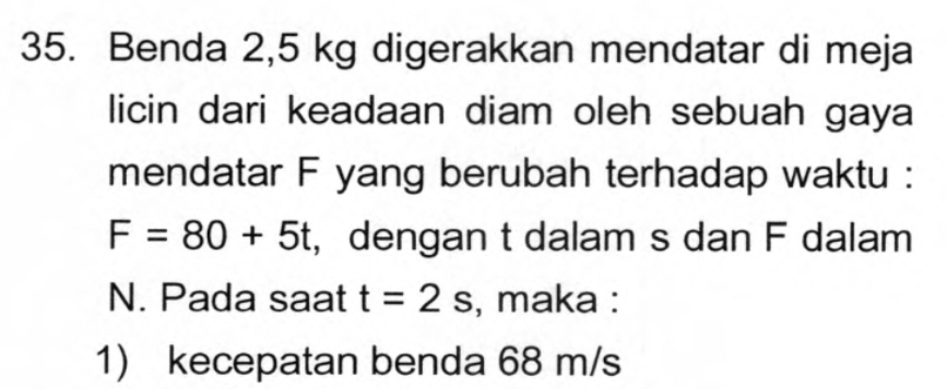 Benda 2,5 kg digerakkan mendatar di meja 
licin dari keadaan diam oleh sebuah gaya 
mendatar F yang berubah terhadap waktu :
F=80+5t , dengan t dalam s dan F dalam
N. Pada saat t=2s , maka : 
1) kecepatan benda 68 m/s