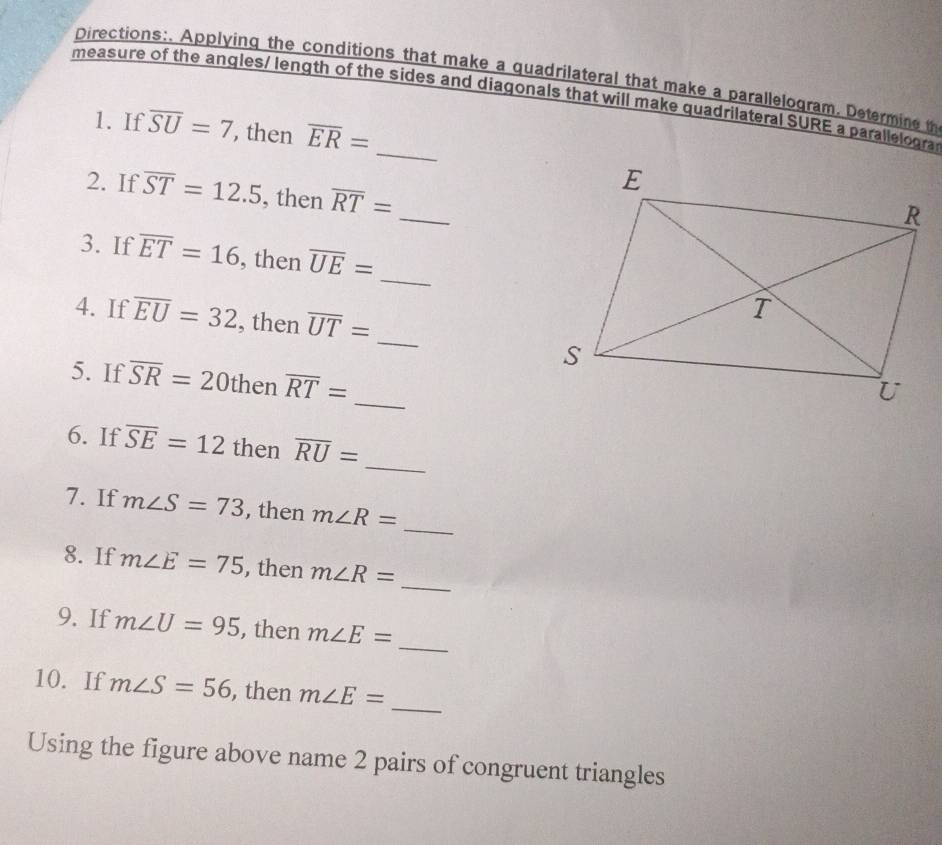 Directions:. Applying the conditions that make a quadrilateral that make a parallelogram. Determine t 
measure of the angles/ length of the sides and diagonals that will make quadrilateral SURE a parallelogra 
_ 
1. If overline SU=7 , then overline ER=
_ 
2. If overline ST=12.5 , then overline RT=
_ 
3. If overline ET=16 , then overline UE=
4. If overline EU=32 , then overline UT=
_ 
_ 
5. If overline SR=20 then overline RT=
_ 
6. If overline SE=12 then overline RU=
_ 
7. If m∠ S=73 , then m∠ R=
_ 
8. If m∠ E=75 , then m∠ R=
_ 
9. If m∠ U=95 , then m∠ E=
10. If m∠ S=56 , then m∠ E= _ 
Using the figure above name 2 pairs of congruent triangles