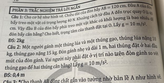 PHĂN 3: TRÁC NGHIệM TRÁ LờI NGẤN 
Câu 1: Cho cơ hệ như hình vẽ, Chiều dài của đòn bấy AB=120cm Đầu A của đòn 
bấy treo một vật có trọng lượng 40 N. Khoảng cách từ đầu A đến trục quay O là 40
cm. Vậy đầu B của đòn bấy phải treo một vật khác có khối lượ 
eu đề 
đòn bấy cân bằng? Cho biết, trọng tâm của thanh đặt taiO. Lấy g=10m/s^2. 
ĐS: 2kg
Câu 2: Một người gánh một thúng lúa và một thúng gạo, thúng lúa nặng 10
kg, thúng gạo nặng 15 kg. Đòn gánh nhẹ và dài 1 m, hai thúng đặt ở hai đầu 
mút của đòn gánh. Vai người này phải đặt ở vị trí nào trên đòn gánh so với 
thúng gạo để hai thúng cân bằng? Lấy g=10m/s^2. 
ĐS: 0, 4 m
* Câu 3: *Cho thanh AB động chất gắn vào tường nhờ bản lề A như hình vẽ.