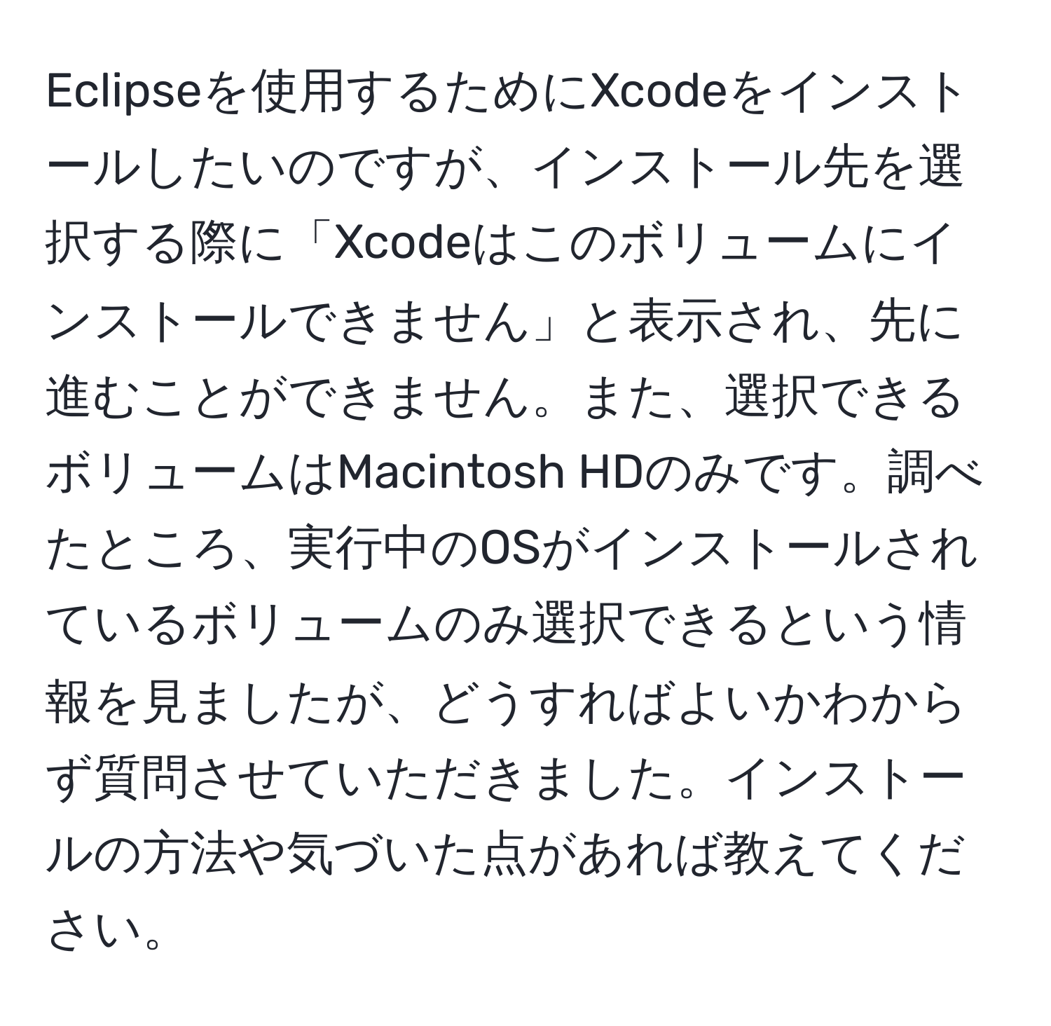 Eclipseを使用するためにXcodeをインストールしたいのですが、インストール先を選択する際に「Xcodeはこのボリュームにインストールできません」と表示され、先に進むことができません。また、選択できるボリュームはMacintosh HDのみです。調べたところ、実行中のOSがインストールされているボリュームのみ選択できるという情報を見ましたが、どうすればよいかわからず質問させていただきました。インストールの方法や気づいた点があれば教えてください。