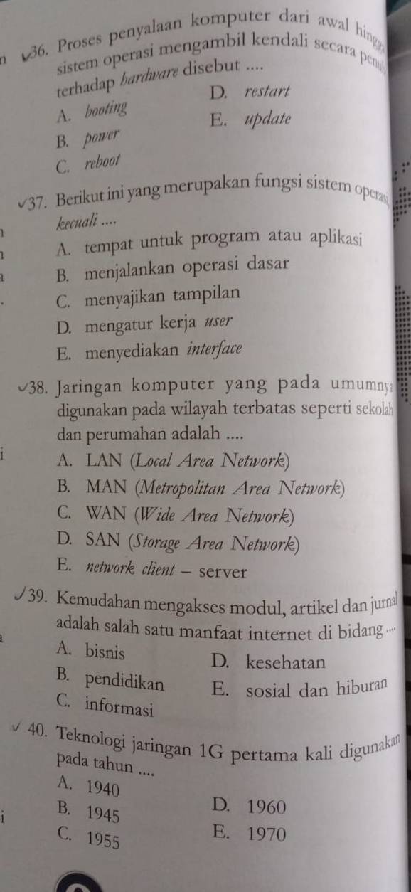 Proses penyalaan komputer dari awal hing
sistem operasi mengambil kendali secara pen
terhadap bardware disebut ....
D. restart
A. booting
E. update
B. power
C. reboot
.
√37. Berikut ini yang merupakan fungsi sistem operasi a
kecuali ....
A. tempat untuk program atau aplikasi
B. menjalankan operasi dasar
C. menyajikan tampilan
D. mengatur kerja user
E. menyediakan interface
38. Jaringan komputer yang pada umumnya
digunakan pada wilayah terbatas seperti sekolah
dan perumahan adalah ....
A. LAN (Local Area Network)
B. MAN (Metropolitan Area Network)
C. WAN (Wide Area Network)
D. SAN (Storage Area Network)
E. network client - server
39. Kemudahan mengakses modul, artikel dan jurnal
adalah salah satu manfaat internet di bidang ·
A. bisnis
D. kesehatan
B. pendidikan E. sosial dan hiburan
C. informasi
40. Teknologi jaringan 1G pertama kali digunaka
pada tahun ....
A. 1940
B. 1945
D. 1960
C. 1955
E. 1970