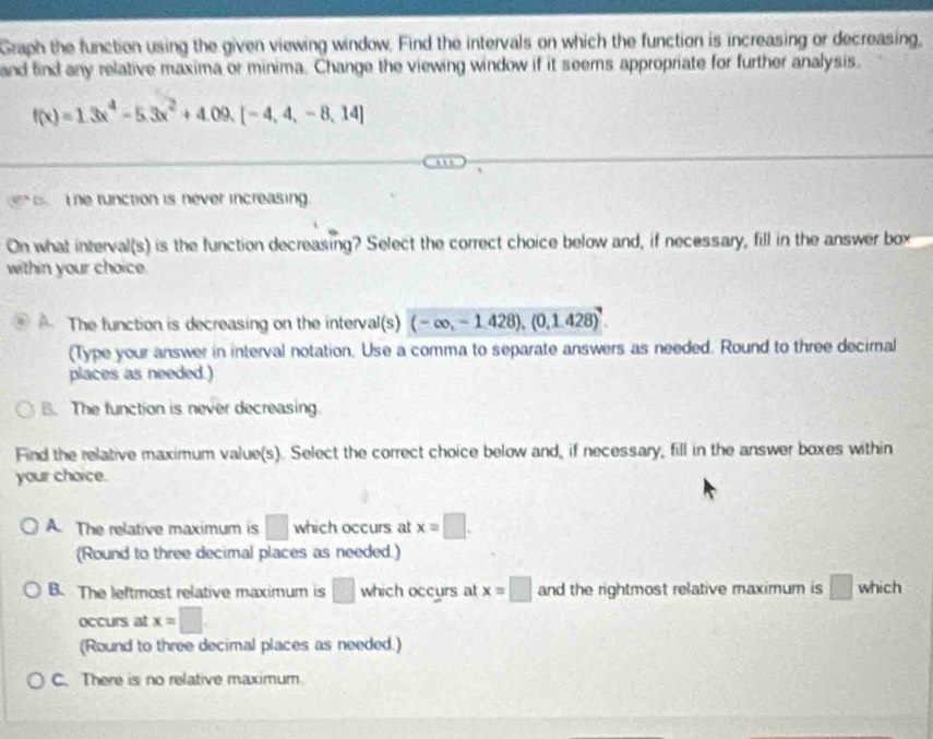 Graph the function using the given viewing window. Find the intervals on which the function is increasing or decreasing,
and find any relative maxima or minima. Change the viewing window if it seems appropriate for further analysis.
f(x)=1.3x^4-5.3x^2+4.09,[-4,4,-8,14]
he function is never increasing.
On what interval(s) is the function decreasing? Select the correct choice below and, if necessary, fill in the answer box
within your choice.
The function is decreasing on the interval(s) (-∈fty ,-1.428),(0,1.428)^circ 
(Type your answer in interval notation. Use a comma to separate answers as needed. Round to three decimal
places as needed.)
. The function is never decreasing
Find the relative maximum value(s). Select the correct choice below and, if necessary, fill in the answer boxes within
your chaice.
A. The relative maximum is □ which occurs at x=□. 
(Round to three decimal places as needed.)
B. The leftmost relative maximum is □ which occurs at x=□ and the rightmost relative maximum is □ which
occurs at x=□
(Round to three decimal places as needed.)
C. There is no relative maximum.