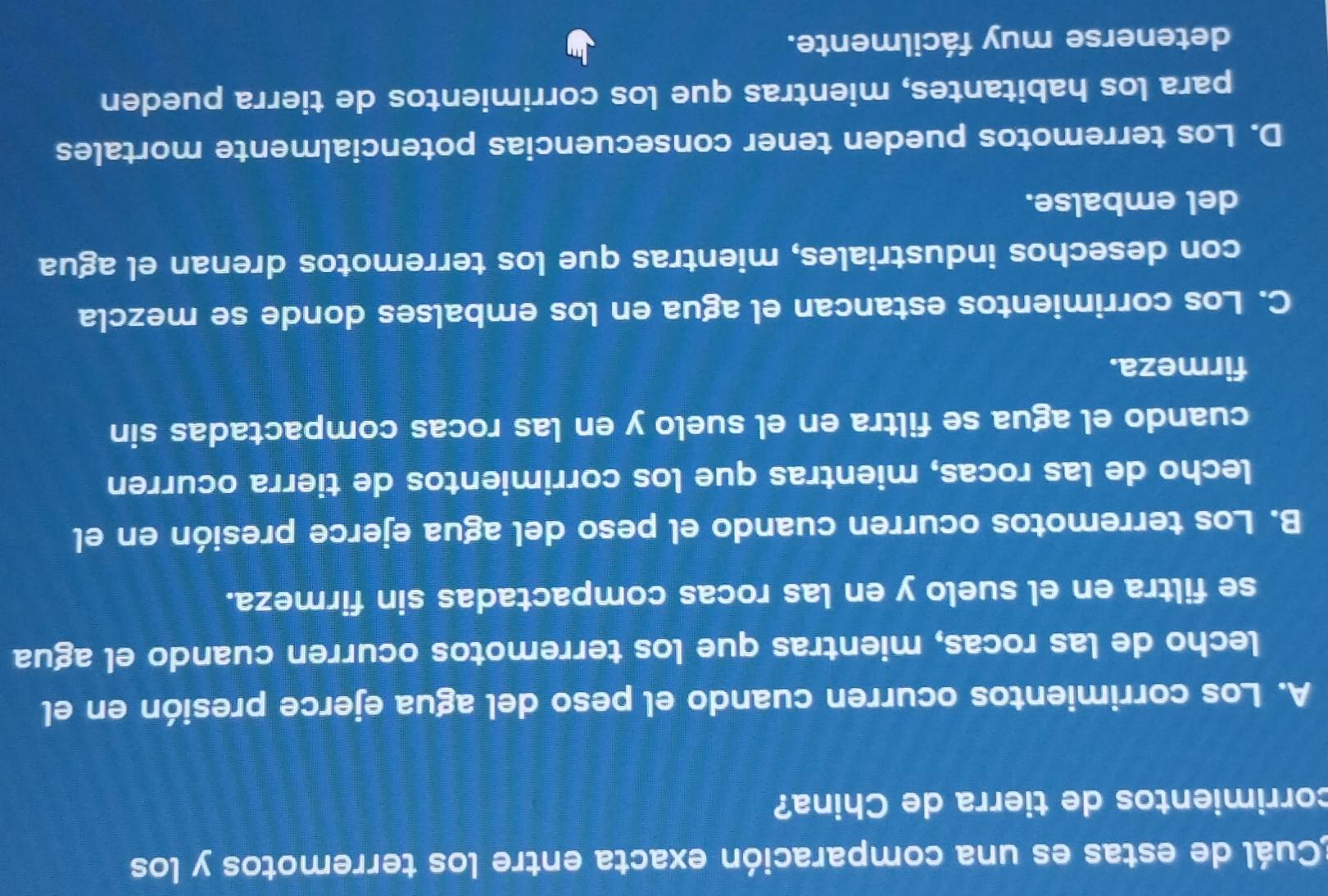 Cuál de estas es una comparación exacta entre los terremotos y los
corrimientos de tierra de China?
A. Los corrimientos ocurren cuando el peso del agua ejerce presión en el
lecho de las rocas, mientras que los terremotos ocurren cuando el agua
se filtra en el suelo y en las rocas compactadas sin firmeza.
B. Los terremotos ocurren cuando el peso del agua ejerce presión en el
lecho de las rocas, mientras que los corrimientos de tierra ocurren
cuando el agua se filtra en el suelo y en las rocas compactadas sin
firmeza.
C. Los corrimientos estancan el agua en los embalses donde se mezcla
con desechos industriales, mientras que los terremotos drenan el agua
del embalse.
D. Los terremotos pueden tener consecuencias potencialmente mortales
para los habitantes, mientras que los corrimientos de tierra pueden
detenerse muy fácilmente.