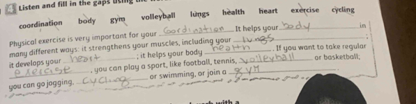 Listen and fill in the gaps lsing 
coordination body gym volleyball lùngs health heart exercise cycling
Physical exercise is very important for your __It helps your_
in
.
many different ways: it strengthens your muscles, including your
it develops your _; it helps your body __. If you want to take regular or basketball;
. you can play a sport, like football, tennis,
you can go jogging. _or swimming, or join a . .