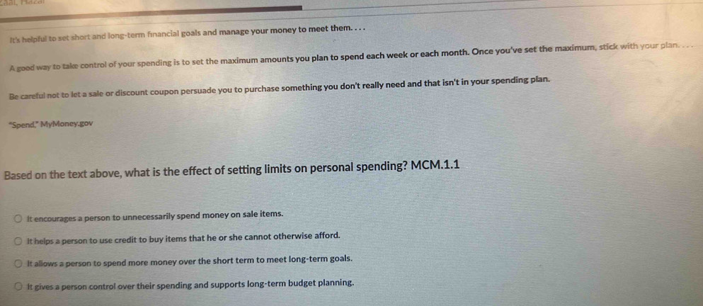 It's helpful to set short and long-term financial goals and manage your money to meet them. . . .
A good way to take control of your spending is to set the maximum amounts you plan to spend each week or each month. Once you've set the maximum, stick with your plan. . . .
Be careful not to let a sale or discount coupon persuade you to purchase something you don't really need and that isn't in your spending plan.
“Spend,” MyMoney.gov
Based on the text above, what is the effect of setting limits on personal spending? MCM.1.1
It encourages a person to unnecessarily spend money on sale items.
It helps a person to use credit to buy items that he or she cannot otherwise afford.
It allows a person to spend more money over the short term to meet long-term goals.
it gives a person control over their spending and supports long-term budget planning.