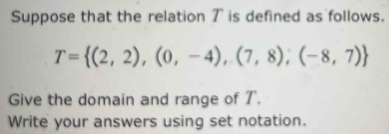 Suppose that the relation 7 is defined as follows.
T= (2,2),(0,-4),(7,8),(-8,7)
Give the domain and range of T. 
Write your answers using set notation.