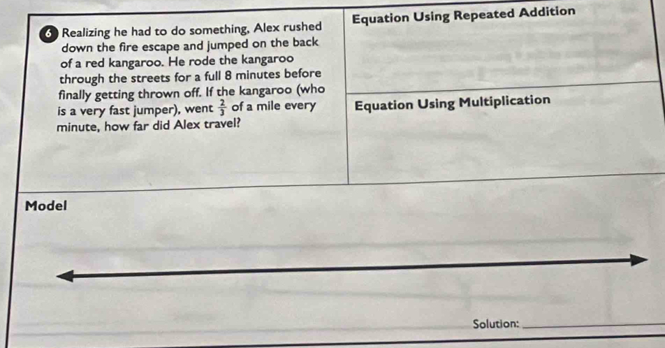 Realizing he had to do something, Alex rushed Equation Using Repeated Addition 
down the fire escape and jumped on the back 
of a red kangaroo. He rode the kangaroo 
through the streets for a full 8 minutes before 
finally getting thrown off. If the kangaroo (who 
is a very fast jumper), went  2/3  of a mile every Equation Using Multiplication
minute, how far did Alex travel? 
Model 
Solution: 
_