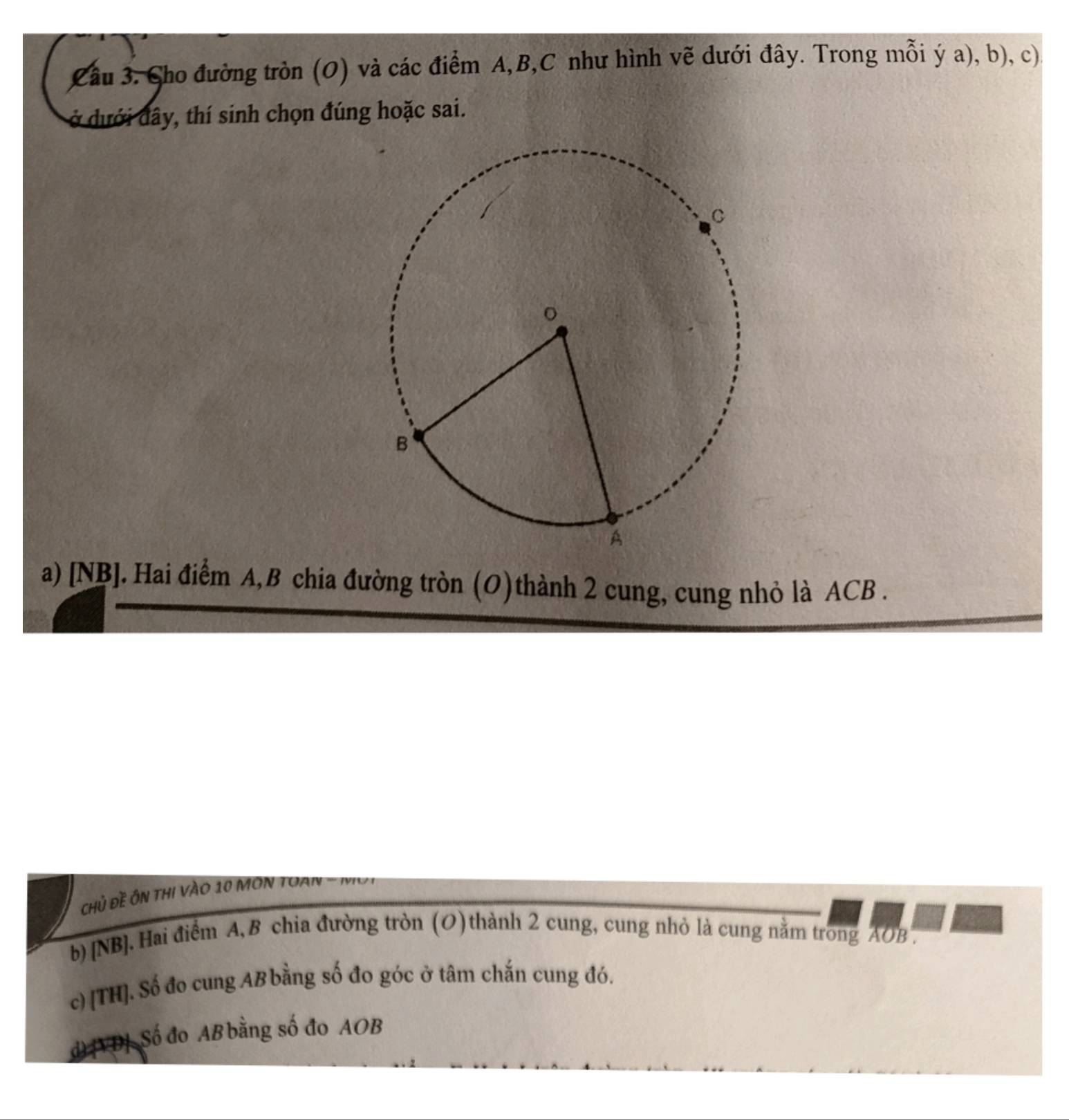 Cầu 3. Cho đường tròn (O) và các điểm A, B, C như hình vẽ dưới đây. Trong mỗi ý a), b), c).
ở dưới đây, thí sinh chọn đúng hoặc sai.
a) [NB]. Hai điểm A, B chia đường tròn (O)thành 2 cung, cung nhỏ là ACB.
chủ đề ôn thi vào 10 MOn Toan -
b) [NB]. Hai điểm A, B chia đường tròn (O) thành 2 cung, cung nhỏ là cung nằm trong AOB.
c) [TH]. Số đo cung AB bằng số đo góc ở tâm chắn cung đó.
d) [VD] Số đo AB bằng số đo AOB