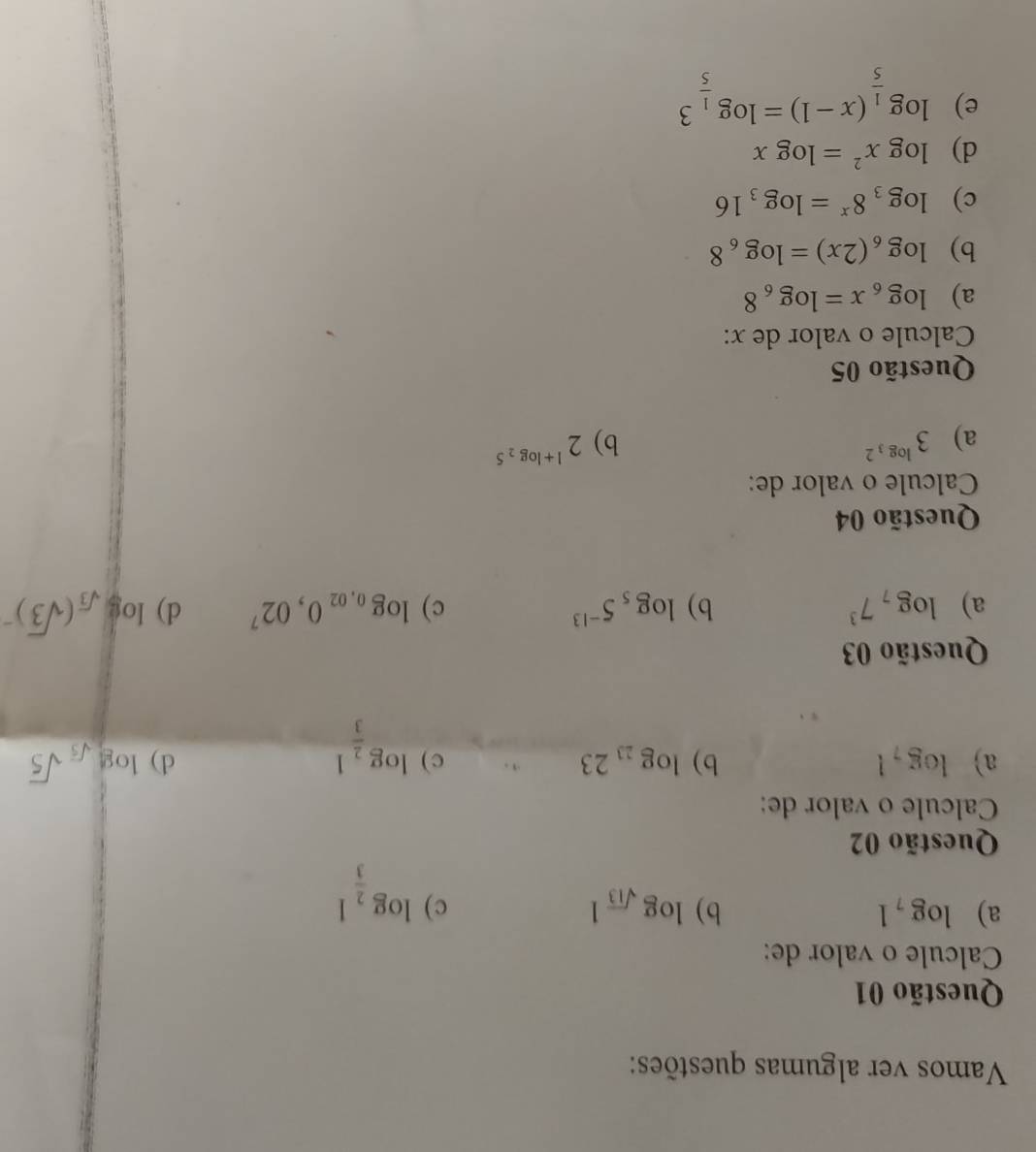 Vamos ver algumas questões:
Questão 01
Calcule o valor de:
a) log _71 b) log _sqrt(13)1 c) log _ 2/3 1
Questão 02
Calcule o valor de:
a) log _71 b) log _2323 c) log _ 2/3 1
d) log _sqrt(5)sqrt(5)
Questão 03
a) log _77^3 b) log _55^(-13) c) log _0,020,02^7 d) log _sqrt(3)(sqrt(3))^-
Questão 04
Calcule o valor de:
a) 3^(log _3)2 b) 2^(1+log _2)5
Questão 05
Calcule o valor de x :
a) log _6x=log _68
b) log _6(2x)=log _68
c) log _38^x=log _316
d) log x^2=log x
e) log _ 1/5 (x-1)=log _ 1/5 3