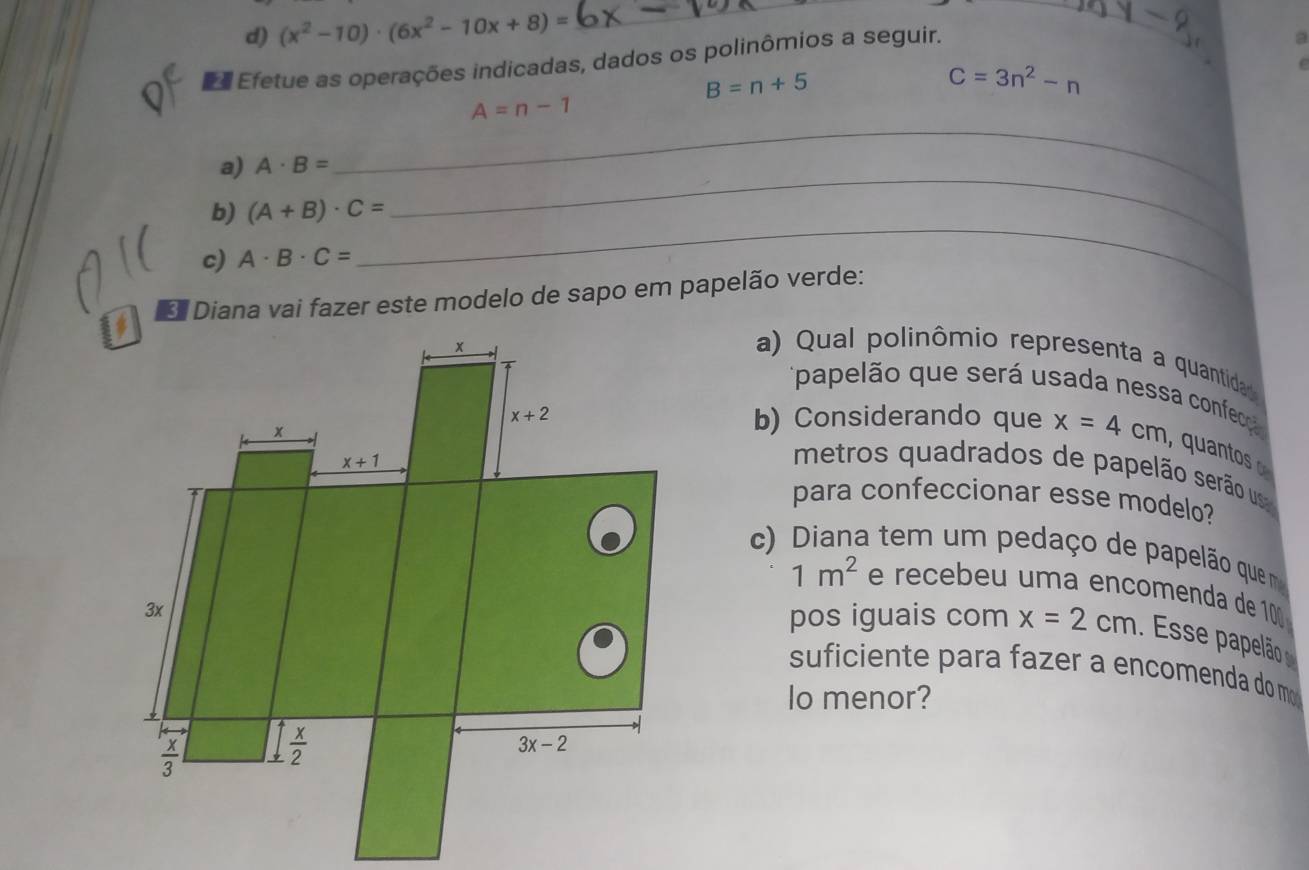 (x^2-10)· (6x^2-10x+8)=
_
_
Efetue as operações indicadas, dados os polinômios a seguir.
_
a
B=n+5
C=3n^2-n
_
A=n-1
_
a) A· B=
b) (A+B)· C=
c) A· B· C=
_
* Diana vai fazer este modelo de sapo em papelão verde:
a) Qual polinômio representa a quantida
papelão que será usada nessa confecç 
b) Considerando que x=4cm , quantos 
metros quadrados de papelão serão us
para confeccionar esse modelo?
c) Diana tem um pedaço de papelão que m
1m^2 e recebeu uma encomenda de 10
pos iguais com x=2cm. Esse papelão
suficiente para fazer a encomenda do m
lo menor?