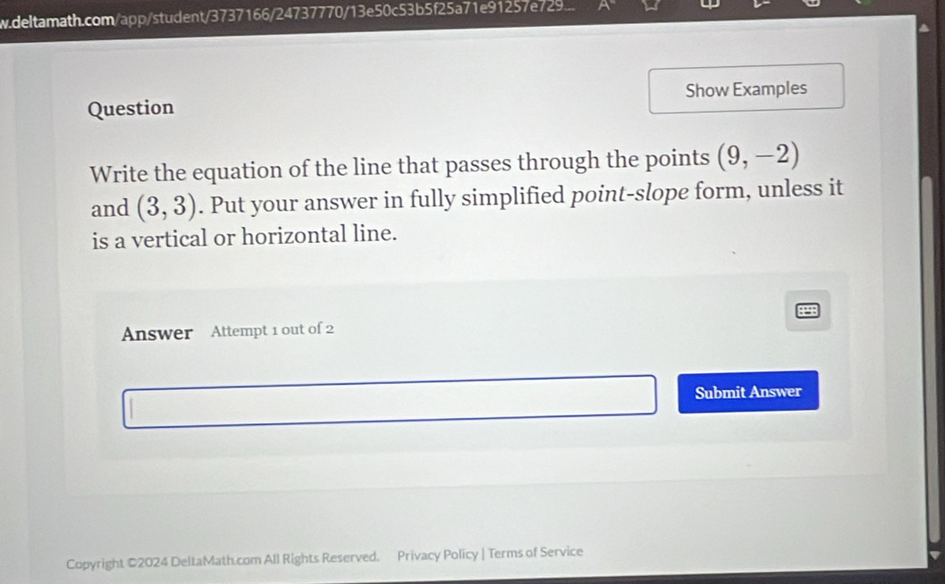 deltamath.com/app/student/3737166/24737770/13e50c53b5f25a71e91257e729... 
Question Show Examples 
Write the equation of the line that passes through the points (9,-2)
and (3,3). Put your answer in fully simplified point-slope form, unless it 
is a vertical or horizontal line. 
Answer Attempt 1 out of 2 
Submit Answer 
Copyright ©2024 DeltaMath com All Rights Reserved. Privacy Policy | Terms of Service