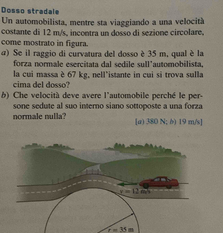 Dosso stradale
Un automobilista, mentre sta viaggiando a una velocità
costante di 12 m/s, incontra un dosso di sezione circolare,
come mostrato in figura.
α) Se il raggio di curvatura del dosso è 35 m, qual è la
forza normale esercitata dal sedile sull’automobilista,
la cui massa è 67 kg, nell’istante in cui si trova sulla
cima del dosso?
b) Che velocità deve avere l'automobile perché le per-
sone sedute al suo interno siano sottoposte a una forza
normale nulla?
[a) 380 N; b) 19 m/s]
r=35m