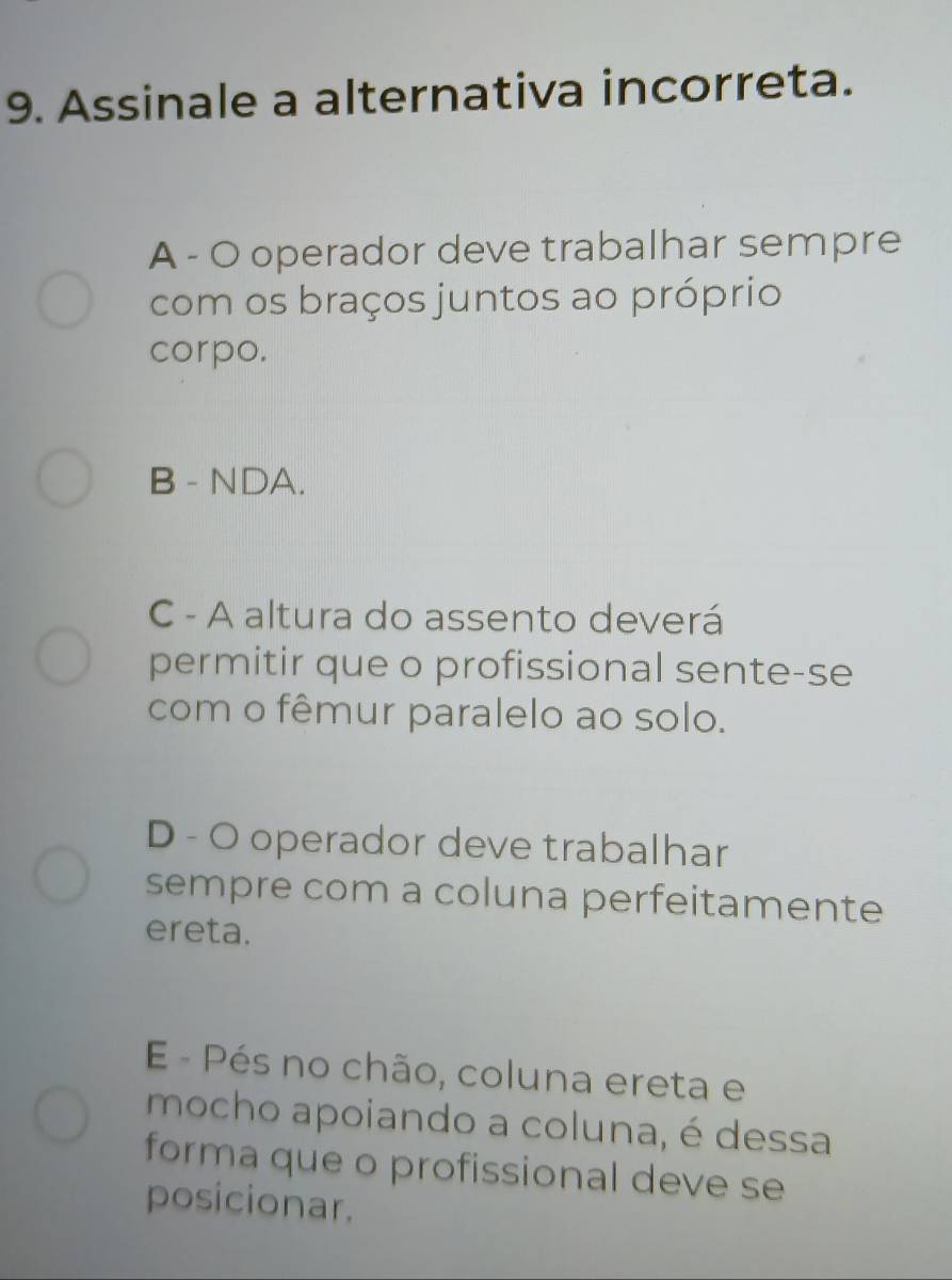 Assinale a alternativa incorreta.
A - O operador deve trabalhar sempre
com os braços juntos ao próprio
corpo.
B - NDA.
C - A altura do assento deverá
permitir que o profissional sente-se
com o fêmur paralelo ao solo.
D - O operador deve trabalhar
sempre com a coluna perfeitamente
ereta.
E - Pés no chão, coluna ereta e
mocho apoiando a coluna, é dessa
forma que o profissional deve se
posicionar.