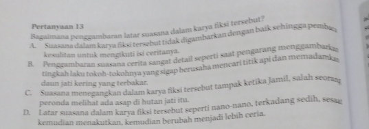 Pertanyaan 13
Bagaimana penggambaran latar suasana dalam karya fiksi tersebut?
A. Suasana dalam karya fiksi tersebut tidak digambarkan dengan baík sehingga pemba
kesulitan untuk mengikuti isi ceritanya.
B. Penggambaran suasana cerita sangat detail seperti saat pengarang menggambarka
tingkah laku tokoh-tokohnya yang sigap berusaha mencari titik api dan memadamk a
daun jati kering yang terbakar.
C. Suasana menegangkan dalam karya fiksi tersebut tampak ketika Jamil, salah seoran
peronda melihat ada asap di hutan jati itu.
D. Latar suasana dalam karya fiksi tersebut seperti nano-nano, terkadang sedih, sesag
kemudian menakutkan, kemudian berubah menjadi lebih ceria.