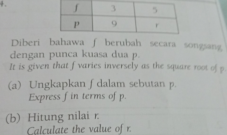 Diberi bahawa f berubah secara songsan 
dengan punca kuasa dua p. 
It is given that f varies inversely as the square root of p. 
(a) Ungkapkan f dalam sebutan p. 
Express f in terms of p. 
(b) Hitung nilai r
Calculate the value of r.