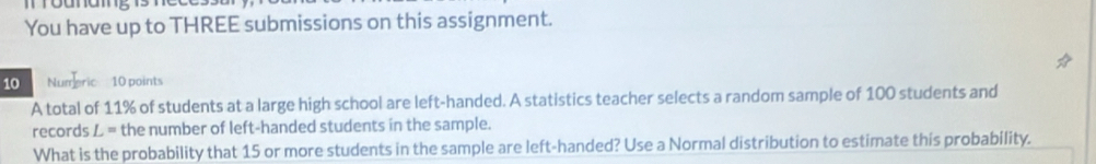 roanamg 13 
You have up to THREE submissions on this assignment. 
10 Numeric 10 points 
A total of 11% of students at a large high school are left-handed. A statistics teacher selects a random sample of 100 students and 
records L= the number of left-handed students in the sample. 
What is the probability that 15 or more students in the sample are left-handed? Use a Normal distribution to estimate this probability.