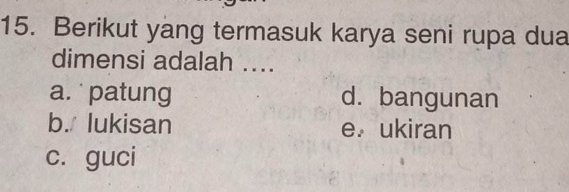 Berikut yang termasuk karya seni rupa dua
dimensi adalah ....
a. patung d. bangunan
b. lukisan eukiran
c. guci