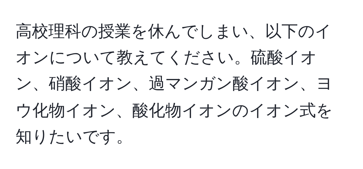 高校理科の授業を休んでしまい、以下のイオンについて教えてください。硫酸イオン、硝酸イオン、過マンガン酸イオン、ヨウ化物イオン、酸化物イオンのイオン式を知りたいです。