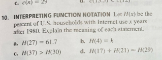 c. c(n)=29 a. C(13,3)
10. INTERPRETING FUNCTION NOTATION Let H(x) be the
percent of U.S. households with Internet use x years
after 1980. Explain the meaning of each statement.
a. H(27)=61.7 b. H(4)=k
c. H(37)>H(30) d. H(17)+H(21)=H(29)