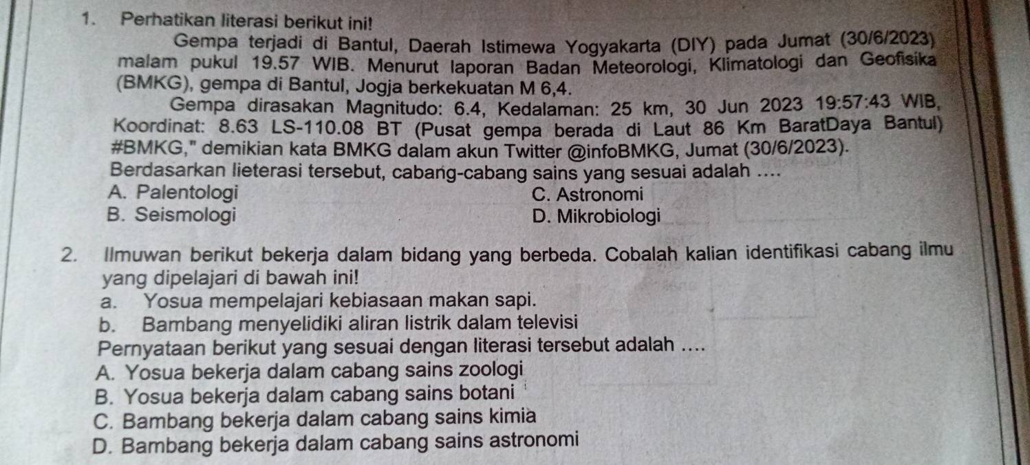 Perhatikan literasi berikut ini!
Gempa terjadi di Bantul, Daerah Istimewa Yogyakarta (DIY) pada Jumat (30/6/2023)
malam pukul 19.57 WIB. Menurut laporan Badan Meteorologi, Klimatologi dan Geofisika
(BMKG), gempa di Bantul, Jogja berkekuatan M 6,4.
Gempa dirasakan Magnitudo: 6.4, Kedalaman: 25 km, 30 Jun 2023 19:57:43 WIB,
Koordinat: 8.63 LS -110.08 BT (Pusat gempa berada di Laut 86 Km BaratDaya Bantul)
#BMKG," demikian kata BMKG dalam akun Twitter @infoBMKG, Jumat (30/6/2023).
Berdasarkan lieterasi tersebut, cabang-cabang sains yang sesuai adalah ....
A. Palentologi C. Astronomi
B. Seismologi D. Mikrobiologi
2. Ilmuwan berikut bekerja dalam bidang yang berbeda. Cobalah kalian identifikasi cabang ilmu
yang dipelajari di bawah ini!
a. Yosua mempelajari kebiasaan makan sapi.
b. Bambang menyelidiki aliran Iistrik dalam televisi
Pernyataan berikut yang sesuai dengan literasi tersebut adalah ....
A. Yosua bekerja dalam cabang sains zoologi
B. Yosua bekerja dalam cabang sains botani
C. Bambang bekerja dalam cabang sains kimia
D. Bambang bekerja dalam cabang sains astronomi