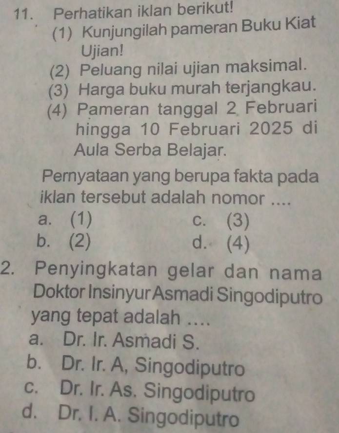 Perhatikan iklan berikut!
(1) Kunjungilah pameran Buku Kiat
Ujian!
(2) Peluang nilai ujian maksimal.
(3) Harga buku murah terjangkau.
(4) Pameran tanggal 2 Februari
hingga 10 Februari 2025 di
Aula Serba Belajar.
Pernyataan yang berupa fakta pada
iklan tersebut adalah nomor ....
a. (1) c. (3)
b. (2) d. (4)
2. Penyingkatan gelar dan nama
Doktor Insinyur Asmadi Singodiputro
yang tepat adalah ....
a. Dr. Ir. Asmadi S.
b. Dr. Ir. A, Singodiputro
c. Dr. Ir. As. Singodiputro
d. Dr. I. A. Singodiputro