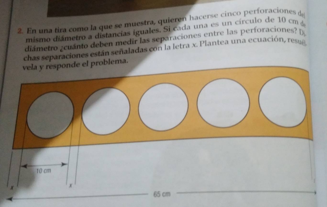 En una tira como la que se muestra, quieren hacerse cinco perforaciones de 
mismo diámetro a distancias iguales. Si cada una es un círculo de 10 cm de 
diámetro ¿cuánto deben medir las separaciones entre las perforaciones? Dj 
chas separaciones están señaladas con la letra x. Plantea una ecuación, resué. 
lema.