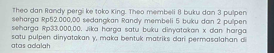 Theo dan Randy pergi ke toko King. Theo membeli 8 buku dan 3 pulpen 
seharga Rp52.000,00 sedangkan Randy membeli 5 buku dan 2 pulpen 
seharga Rp33.000,00. Jika harga satu buku dinyatakan x dan harga 
satu pulpen dinyatakan y, maka bentuk matriks dari permasalahan di 
atas adalah