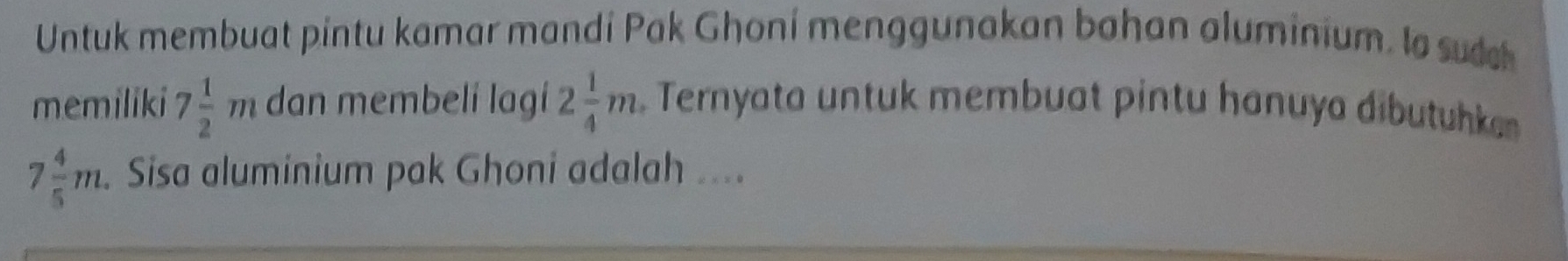 Untuk membuat pintu kamar mandí Pak Ghoní menggunakan bahan aluminium. la sudh 
memiliki 7 1/2 m dan membeli lagí 2 1/4 m. Ternyata untuk membuat pintu hanuya dibutuhk
7 4/5 m. Sisa aluminium pak Ghoni adalah ....