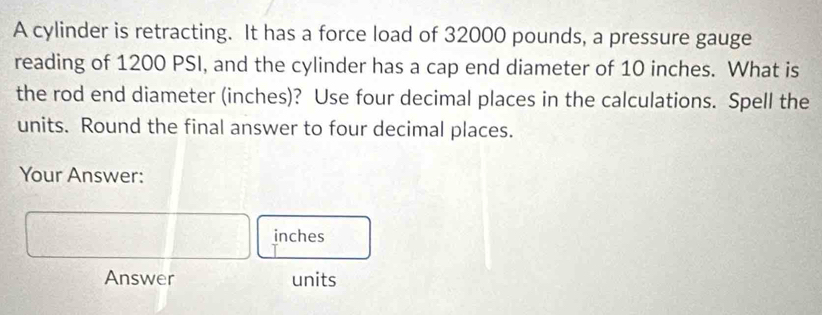 A cylinder is retracting. It has a force load of 32000 pounds, a pressure gauge 
reading of 1200 PSI, and the cylinder has a cap end diameter of 10 inches. What is 
the rod end diameter (inches)? Use four decimal places in the calculations. Spell the 
units. Round the final answer to four decimal places. 
Your Answer:
inches
Answer units