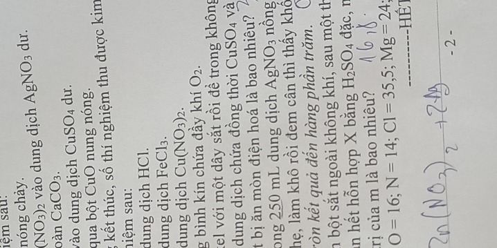 1ệm sau: 
nóng chảy.
(NO_3)_2 vào dung dịch AgNO_3 du. 
oàn CaCO_3. 
vào dung dịch CuSO4 dư. 
qua bột CuO nung nóng. 
g kết thúc, số thí nghiệm thu được kim 
siệm sau: 
dung dịch HCl. 
dung dịch FeCl_3. 
dung dịch Cu(NO_3)_2. 
g bình kín chứa đầy khí O_2. 
tel với một dây sắt rồi đề trong không 
dung dịch chứa đồng thời L CuSO_4 và 
t bị ăn mòn điện hoá là bao nhiêu? 
ong 250 mL dung dịch AgNO_3 nồng 
hẹ, làm khô rồi đem cân thì thấy khố 
ròn kết quả đến hàng phần trăm. 
n bột sắt ngoài không khí, sau một th 
in hết hỗn hợp X bằng H_2SO_4 đặc,n 
trị của m là bao nhiêu?
O=16; N=14; Cl=35, 5; Mg=24
- 2 -