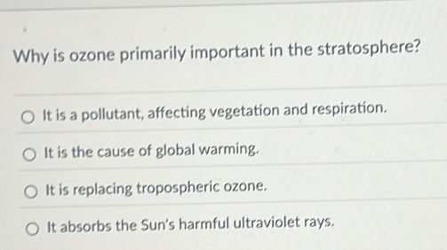 Why is ozone primarily important in the stratosphere?
It is a pollutant, affecting vegetation and respiration.
It is the cause of global warming.
It is replacing tropospheric ozone.
It absorbs the Sun's harmful ultraviolet rays.