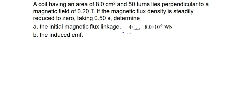 A coil having an area of 8.0cm^2 and 50 turns lies perpendicular to a 
magnetic field of 0.20 T. If the magnetic flux density is steadily 
reduced to zero, taking 0.50 s, determine 
a. the initial magnetic flux linkage. Phi _initial=8.0* 10^(-3)Wb
b. the induced emf.