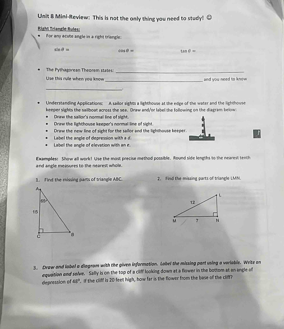 Mini-Review: This is not the only thing you need to study! odot
Right Triangle Rules:
For any acute angle in a right triangle:
sin θ =
cos θ =
tan θ =
The Pythagorean Theorem states:_
Use this rule when you know _and you need to know
_
.
Understanding Applications: A sailor sights a lighthouse at the edge of the water and the lighthouse
keeper sights the sailboat across the sea. Draw and/or label the following on the diagram below:
Draw the sailor's normal line of sight.
Draw the lighthouse keeper's normal line of sight.
Draw the new line of sight for the sailor and the lighthouse keeper.
Label the angle of depression with a d.
Label the angle of elevation with an e.
Examples: Show all work! Use the most precise method possible. Round side lengths to the nearest tenth
and angle measures to the nearest whole.
1. Find the missing parts of triangle ABC. 2. Find the missing parts of triangle LMN.
3. Draw and label a diagram with the given information. Label the missing part using a variable. Write an
equation and solve. Sally is on the top of a cliff looking down at a flower in the bottom at an angle of
depression of 48°. If the cliff is 20 feet high, how far is the flower from the base of the cliff?