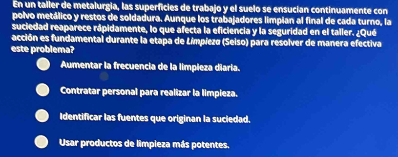 En un taller de metalurgia, las superficies de trabajo y el suelo se ensucian continuamente con
polvo metálico y restos de soldadura. Aunque los trabajadores limpian al final de cada turno, la
suciedad reaparece rápidamente, lo que afecta la eficiencia y la seguridad en el taller. ¿Qué
acción es fundamental durante la etapa de Limpiezø (Seiso) para resolver de manera efectiva
este problema?
Aumentar la frecuencia de la limpieza diaria.
Contratar personal para realizar la limpieza.
Identificar las fuentes que originan la suciedad.
Usar productos de limpieza más potentes.