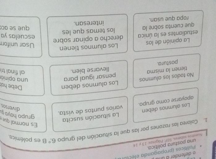 defender a un 
Políticos (propaganda electur 
una postura política. 
Nuestros saberes, SEP. Páginas: 13 y 14
1. Colorea las razones por las que la situación del grupo 6.^circ B es polémica. 
Es normal que 
Los alumnos deben La situación suscita 
apoyarse como grupo. varios puntos de vista. 
grupo haya gu 
diversos 
No todos los alumnos Los alumnos deben 
Debe hah 
tienen la misma pensar igual para 
una opinión 
postura. Ilevarse bien. 
al final tri 
La opinión de los Los alumnos tienen 
Usar unifor 
estudiantes es la única derecho a opinar sobre 
escuelas ya 
que cuenta sobre la los temas que les 
que se acc 
ropa que usan. interesan.