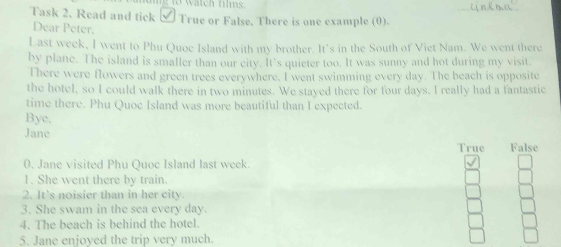 haig to watch hims.
_
Task 2. Read and tick √ True or False. There is one example (0).
Dear Peter.
Last week, I went to Phu Quoe Island with my brother. It's in the South of Viet Nam. We went there
by plane. The island is smaller than our city. It’s quieter too. It was sunny and hot during my visit.
There were flowers and green trees everywhere. I went swimming every day. The beach is opposite
the hotel, so I could walk there in two minutes. We stayed there for four days. I really had a fantastic
time there. Phu Quoe Island was more beautiful than I expected.
Bye,
Jane
True False
0. Jane visited Phu Quoc Island last week.
1. She went there by train.
2. It's noisier than in her city.
3. She swam in the sea every day.
4. The beach is behind the hotel.
5. Jane enjoyed the trip very much.