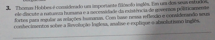 Thomas Hobbes é considerado um importante filósofo inglês. Em um dos seus estudos, 
ele discute a natureza humana e a necessidade da existência de governos politicamente 
fortes para regular as relações humanas. Com base nessa reflexão e considerando seus 
conhecimentos sobre a Revolução Inglesa, analise e explique o absolutismo inglês. 
_