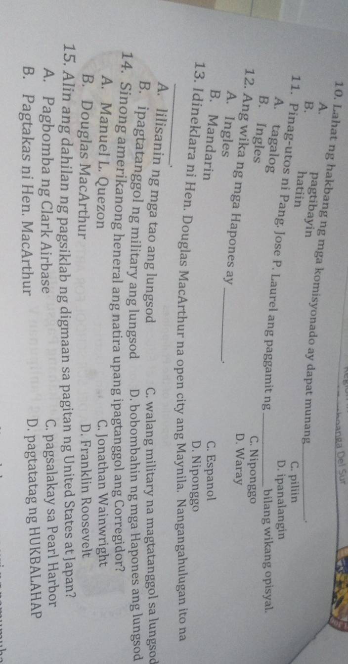 nga Del Sur
A.
10. Lahat ng hakbang ng mga komisyonado ay dapat munang_
B.
pagtibayin
hatiin
.
C. piliin
D. ipanalangin
11. Pinag-utos ni Pang. Jose P. Laurel ang paggamit ng_
A. tagalog
bilang wikang opisyal.
B. Ingles
C. Niponggo
12. Ang wika ng mga Hapones ay_
D. Waray
A. Ingles
.
B. Mandarin C. Espanol
D. Niponggo
_
13. Idineklara ni Hen. Douglas MacArthur na open city ang Maynila. Nangangahulugan ito na
.
A. lilisanin ng mga tao ang lungsod
C. walang military na magtatanggol sa lungsod
B. ipagtatanggol ng military ang lungsod D. bobombahin ng mga Hapones ang lungsod
14. Sinong amerikanong heneral ang natira upang ipagtanggol ang Corregidor?
A. Manuel L. Quezon C. Jonathan Wainwright
B. Douglas MacArthur D. Franklin Roosevelt
15. Alin ang dahilan ng pagsiklab ng digmaan sa pagitan ng United States at Japan?
A. Pagbomba ng Clark Airbase C. pagsalakay sa Pearl Harbor
B. Pagtakas ni Hen. MacArthur D. pagtatatag ng HUKBALAHAP