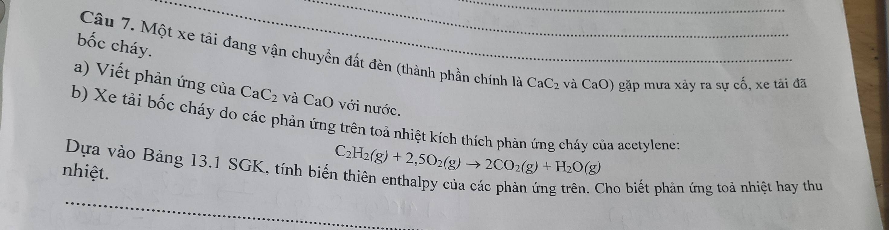 bốc cháy. 
Câu 7. Một xe tải đang vận chuyền đất đèn (thành phần chính là CaC_2 và CaO) gặp mưa xảy ra sự cố, xe tải đã 
a) Viết phản ứng của CaC_2 và CaO với nước. 
b) Xe tải bốc cháy do các phản ứng trên toả nhiệt kích thích phản ứng cháy của acetylene: 
Dựa vào Bảng 13.1 SGK, tính biến C_2H_2(g)+2,5O_2(g)to 2CO_2(g)+H_2O(g)
nhiệt. 
Cho biết phản ứng toả nhiệt hay thu 
_