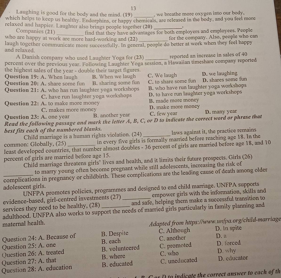 Laughing is good for the body and the mind. (19) _, we breathe more oxygen into our body,
which helps to keep us healthy. Endorphins, or happy chemicals, are released in the body, and you feel more
relaxed and happier. Laughter also brings people together (20)_
.
Companies (21)_
find that they have advantages for both employers and employees. People
who are happy at work are more hard-working and (22) _for the company. Also, people who can
laugh together communicate more successfully. In general, people do better at work when they feel happy
and relaxed.
A Danish company who used Laughter Yoga for (23)_
reported an increase in sales of 40
percent over the previous year. Following Laughter Yoga session, a Hawaiian timeshare company reported
the highest sales of the year - double their target figures.
Question 19 : A. When laugh B. When we laugh C. We laugh D. we laughing
Question 20 : A. share some fun B. sharing some fun C. to share some fun D. shares some fun
Question 21: A. who has run laughter yoga workshops B. who have run laughter yoga workshops
C. have run laughter yoga workshops D. to have run laughter yoga workshops
Question 22: A. to make more money B. made more money
C. makes more money D. make more money
Question 23: A. one year B. another year C. few year D. many year
Read the following passage and mark the letter A, B, C, or D to indicate the correct word or phrase that
best fits each of the numbered blanks.
Child marriage is a human rights violation. (24) laws against it, the practice remains
common: Globally, (25) in every five girls is formally married before reaching age 18. In the
least developed countries, that number almost doubles - 36 percent of girls are married before age 18, and 10
percent of girls are married before age 15.
Child marriage threatens girls’ lives and health, and it limits their future prospects. Girls (26)
to marry young often become pregnant while still adolescents, increasing the risk of
_complications in pregnancy or childbirth. These complications are the leading cause of death among older
adolescent girls.
UNFPA promotes policies, programmes and designed to end child marriage. UNFPA supports
evidence-based, girl-centred investments (27) empower girls with the information, skills and
services they need to be healthy, (28) _and safe, helping them make a successful transition to
adulthood. UNFPA also works to support the needs of married girls particularly in family planning and
maternal health.
Adapted from https://www.unfpa.org/child-marriage
C. Although D. In spite
Question 24:A. Because of B. Despite
C. another D. a
Question 25:A. one B. each
Question 26:A. treated B. volunteered C. promoted
D. forced
Question 27:A. that B. where C. who
D. why
Question 28:A. education B. educated C. uneducated D. educator
B C or D to indicate the correct answer to each of th