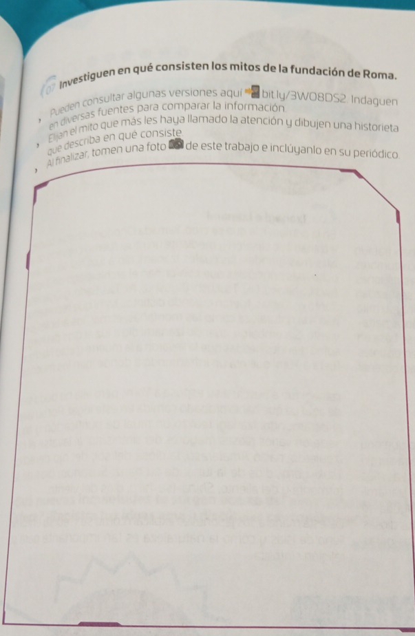 Investiguen en qué consisten los mitos de la fundación de Røma. 
Pueden consultar algunas versiones aquí '''' bit.ly/3WO8DS2. Indaguen 
. en diversas fuentes para comparar la información 
Elijan el mito que más les haya llamado la atención y dibujen una historieta 
que describa en qué consiste 
Al finalizar, tomen una foto 2o de este trabajo e inclúyanlo en su periódico