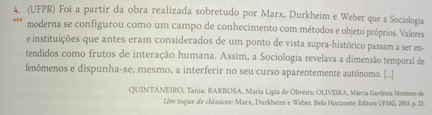 (UFPR) Foi a partir da obra realizada sobretudo por Marx, Durkheim e Weber que a Sociologia 
moderna se configurou como um campo de conhecimento com métodos e objeto próprios. Valores 
e instituições que antes eram considerados de um ponto de vista supra-histórico passam a ser en- 
tendidos como frutos de interação humana. Assim, a Sociologia revelava a dimensão temporal de 
fenômenos e dispunha-se, mesmo, a interferir no seu curso aparentemente autônomo. [...] 
QUINTANEIRO, Tania; BARBOSA, Maria Ligia de Oliveira; OLIVEIRA, Márcia Gardênia Monteiro de 
Um toque de clássicos: Marx, Durkheim e Weber. Belo Horizonte: Editora UFMG, 2003. p. 23.