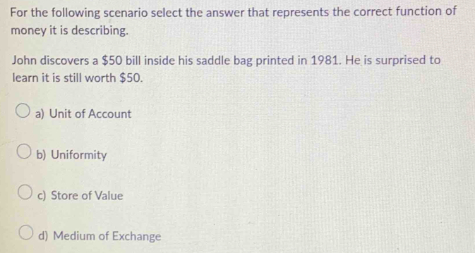 For the following scenario select the answer that represents the correct function of
money it is describing.
John discovers a $50 bill inside his saddle bag printed in 1981. He is surprised to
learn it is still worth $50.
a) Unit of Account
b) Uniformity
c) Store of Value
d) Medium of Exchange