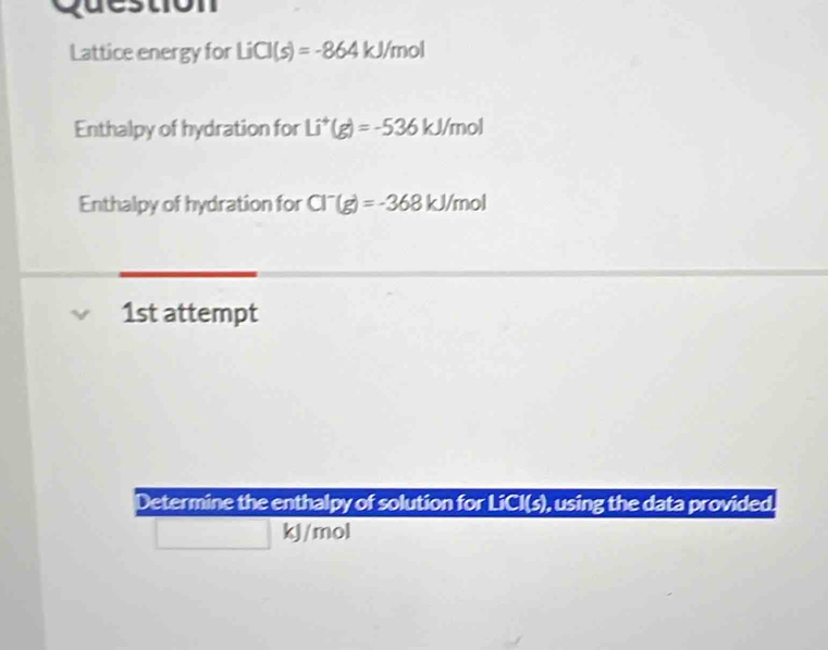 Question 
Lattice energy for LiCl(s)=-864kJ/ /mol
Enthalpy of hydration for Li^+(g)=-536kJ/mol
Enthalpy of hydration for Cl^-(g)=-368kJ/mol
1st attempt 
Determine the enthalpy of solution for LiCI(s), using the data provided.
kJ/mol